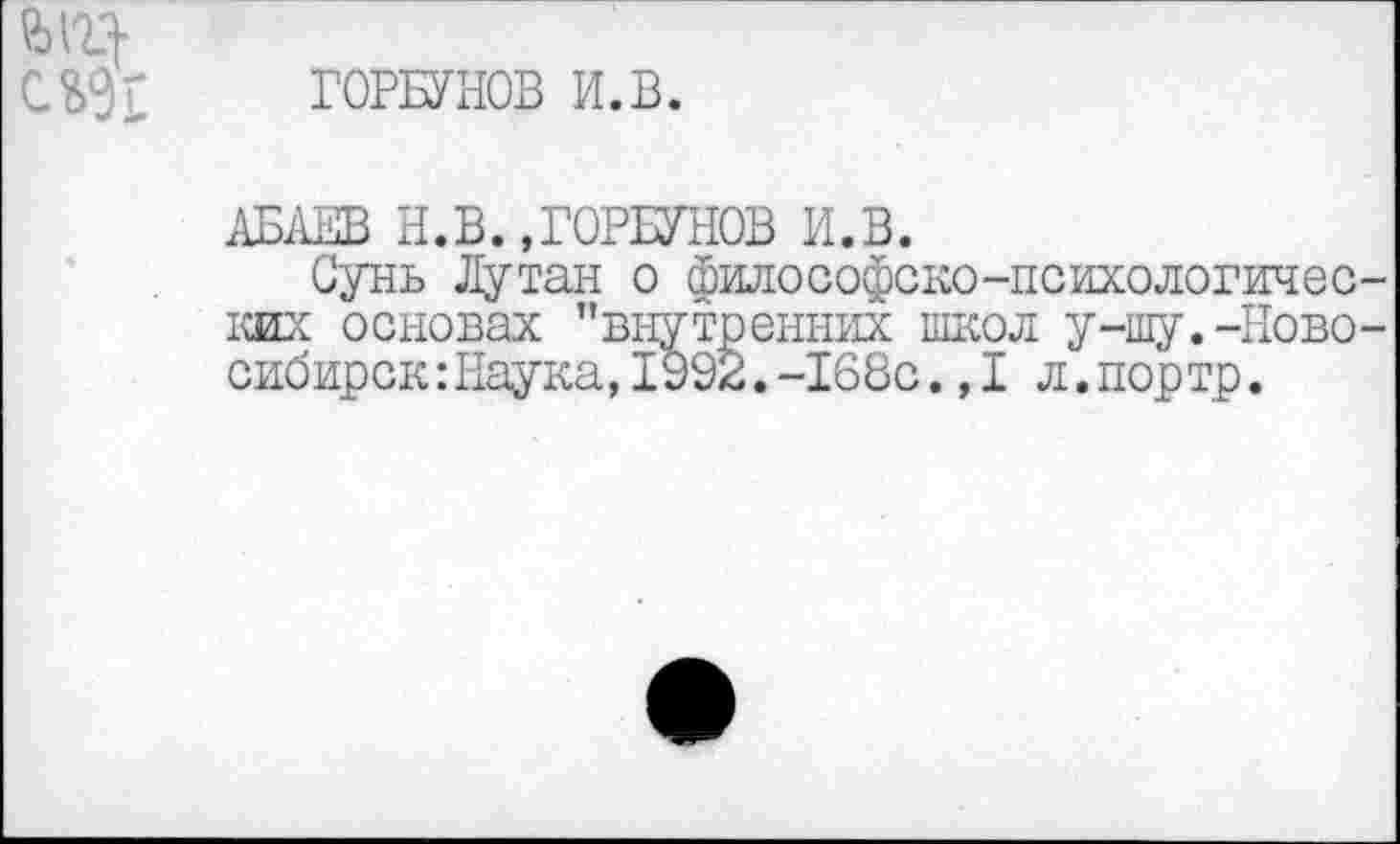 ﻿ГОРБУНОВ И.В.
АБАЕВ Н.В.,ГОРБУНОВ И.В.
Сунь Путан о философско-психологичес ких основах "внутренних школ у-шу.-Ново сибирок:Наука,1У92.-168с.,1л.портр.